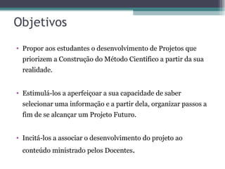 Objetivos
• Propor aos estudantes o desenvolvimento de Projetos que
priorizem a Construção do Método Científico a partir da sua
realidade.
• Estimulá-los a aperfeiçoar a sua capacidade de saber
selecionar uma informação e a partir dela, organizar passos a
fim de se alcançar um Projeto Futuro.
• Incitá-los a associar o desenvolvimento do projeto ao
conteúdo ministrado pelos Docentes.
 