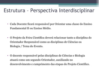 Estrutura – Perspectiva Interdisciplinar
• Cada Docente ficará responsável por Orientar uma classe do Ensino
Fundamental II ou Ensino Médio.
• O Projeto da Feira Científica deverá relacionar tanto a disciplina do
Orientador Responsável como as disciplinas de Ciências ou
Biologia / Tema do Evento.
• O docente responsável pelas disciplinas de Ciências e Biologia
atuará como um segundo Orientador, auxiliando no
desenvolvimento e cumprimento das etapas do Projeto Científico.
 
