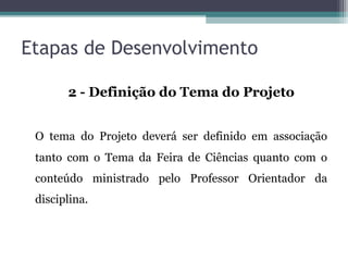 Etapas de Desenvolvimento
2 - Definição do Tema do Projeto
O tema do Projeto deverá ser definido em associação
tanto com o Tema da Feira de Ciências quanto com o
conteúdo ministrado pelo Professor Orientador da
disciplina.
 