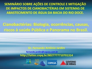 SEMINÁRIO SOBRE AÇÕES DE CONTROLE E MITIGAÇÃO
DE IMPACTOS DE CIANOBACTÉRIAS EM SISTEMAS DE
ABASTECIMENTO DE ÁGUA DA BACIA DO RIO DOCE.
Dr. Fernando Antônio Jardim
fernando.jardim@copasa.com.br
http://lattes.cnpq.br/8027777710701314
Cianobactérias: Biologia, ocorrências, causas,
riscos à saúde Pública e Panorama no Brasil.
 