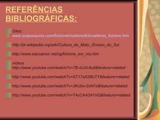 REFERÊNCIAS BIBLIOGRÁFICAS: Sites: www.suapesquisa.com/folclorebrasileiro/brincadeiras_folclore.htm http://pt.wikipedia.org/wiki/Cultura_de_Mato_Grosso_do_Sul http://www.educamor.net/cg/folclore_em_ms.htm vídeos http://www.youtube.com/watch?v=7B-dJJ0-6u8&feature=related http://www.youtube.com/watch?v=XT17aXSBcTY&feature=related http://www.youtube.com/watch?v=JKUIm-2cN7o&feature=related http://www.youtube.com/watch?v=T4cCAA3AYnQ&feature=related 