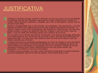 JUSTIFICATIVA Folclore é a maneira de agir, pensar e sentir de um povo ou grupo com as qualidades ou atributos que lhe são inerentes, seja qual for o lugar onde se situa o tempo e a cultura. Não é apenas o passado, a tradição; ele é vivo e está ligado à nossa vida de um jeito muito forte.  Devido à complexidade que a vida humana, em sociedade, vem assumindo, a escola substitui a família como agente de troca da mais notável mercadoria do mundo – a cultura. Cultura, como nós a entendemos, diz respeito ao modo de ser e de viver dos grupos sociais: a língua, as regras de convívio, o gosto, o que se come, o que se bebe, o que se veste vão formando aquilo que é próprio de um povo. Em um país como o Brasil, tão diverso, tão grande, com tantas expressões diferentes, com tantos jeitos de ser, de brincar, de conviver e rezar, que vão se modificando de lugar para lugar, e a toda hora, não podemos falar de uma única cultura, mas das muitas culturas que o formam. O desenvolvimento de atividades pedagógicas em torno do folclore é uma importante contribuição na formação do espírito de cidadania e de nacionalidade do aluno. Ao mesmo tempo em que passa a se perceber como ser universal, cidadão do mundo necessita conhecer suas raízes, identificando-se com seu grupo social: sua linguagem, sua história e a de sua comunidade.  O folclore une as pessoas, por isso, é tão importante conhecê-lo e é razão suficiente para ser trabalhado, não só no mês de agosto, mas durante todo o ano. 