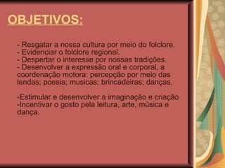 OBJETIVOS: - Resgatar a nossa cultura por meio do folclore.  - Evidenciar o folclore regional.  - Despertar o interesse por nossas tradições.  - Desenvolver a expressão oral e corporal, a coordenação motora: percepção por meio das lendas; poesia; musicas; brincadeiras; danças.  -Estimular e desenvolver a imaginação e criação  -Incentivar o gosto pela leitura, arte, música e dança. 