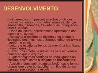 DESENVOLVIMENTO: - Iniciaremos com pesquisas sobre o folclore brasileiro e suas curiosidades: músicas, danças, artesanato, parlendas, trava-línguas, brinquedos, festas, lendas.  - Roda da leitura (apresentação apreciação dos textos e ou livros). - Reescrita e reconto de história e ou lendas e ilustração dos mesmos, utilizando editor de texto e também o paint. - Leitura e escrita de textos de memória (cantigas; trava-línguas...) - Fazer uma coleta de adivinhas para explorar e brincar (o que é o que é). - Explorar algumas cantigas de roda ligadas ao folclore, assim como o resgate de brincadeiras. - Assistir vídeos sobre danças folclóricas e formar grupos que deverão escolher um tipo de dança para apresentação na escola. 
