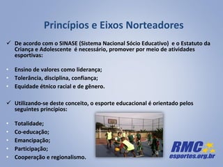 Princípios e Eixos Norteadores
 De acordo com o SINASE (Sistema Nacional Sócio Educativo) e o Estatuto da
Criança e Adolescente é necessário, promover por meio de atividades
esportivas:
• Ensino de valores como liderança;
• Tolerância, disciplina, confiança;
• Equidade étnico racial e de gênero.
 Utilizando-se deste conceito, o esporte educacional é orientado pelos
seguintes princípios:
• Totalidade;
• Co-educação;
• Emancipação;
• Participação;
• Cooperação e regionalismo.
 
