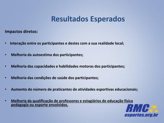 Resultados Esperados
Impactos diretos:
• Interação entre os participantes e destes com a sua realidade local;
• Melhoria da autoestima dos participantes;
• Melhoria das capacidades e habilidades motoras dos participantes;
• Melhoria das condições de saúde dos participantes;
• Aumento do número de praticantes de atividades esportivas educacionais;
• Melhoria da qualificação de professores e estagiários de educação física
pedagogia ou esporte envolvidos.
 