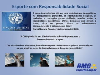 Esporte com Responsabilidade Social
É quase impossível ser feliz em uma sociedade em desequilíbrio.
As desigualdades profundas, as oportunidades desiguais, as
carências e corrupção geram violência, tensões sociais e
instabilidades econômicas. Efeitos dolorosos que afetam a
todos, ricos ou pobres, direta ou indiretamente,
comprometendo o país como um todo".
(Jornal Correio Popular, 15 de agosto de 2.003).
A ONU produziu em 2005 relatório sobre o Esporte para o
Desenvolvimento e a paz:
“As iniciativas bem elaboradas, baseadas no esporte são ferramentas práticas e custo-efetivo
para se atingir as metas de desenvolvimento e de paz do novo milênio.”
 