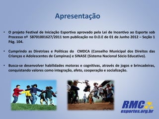 Apresentação
• O projeto Festival de Iniciação Esportiva aprovado pela Lei de Incentivo ao Esporte sob
Processo nº 58701001627/2011 tem publicação no D.O.E de 01 de Junho 2012 – Seção 1
Pág. 104.
• Cumprindo as Diretrizes e Políticas do CMDCA (Conselho Municipal dos Direitos das
Crianças e Adolescentes de Campinas) e SINASE (Sistema Nacional Sócio Educativo).
• Busca-se desenvolver habilidades motoras e cognitivas, através de jogos e brincadeiras,
conquistando valores como integração, afeto, cooperação e socialização.
 