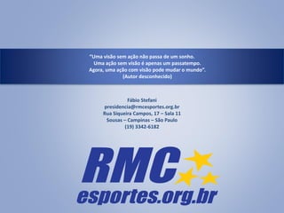 “Uma visão sem ação não passa de um sonho.
Uma ação sem visão é apenas um passatempo.
Agora, uma ação com visão pode mudar o mundo”.
(Autor desconhecido)
Fábio Stefani
presidencia@rmcesportes.org.br
Rua Siqueira Campos, 17 – Sala 11
Sousas – Campinas – São Paulo
(19) 3342-6182
 