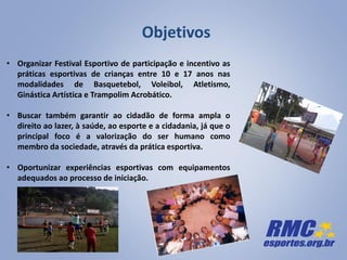 • Organizar Festival Esportivo de participação e incentivo as
práticas esportivas de crianças entre 10 e 17 anos nas
modalidades de Basquetebol, Voleibol, Atletismo,
Ginástica Artística e Trampolim Acrobático.
• Buscar também garantir ao cidadão de forma ampla o
direito ao lazer, à saúde, ao esporte e a cidadania, já que o
principal foco é a valorização do ser humano como
membro da sociedade, através da prática esportiva.
• Oportunizar experiências esportivas com equipamentos
adequados ao processo de iniciação.
Objetivos
 