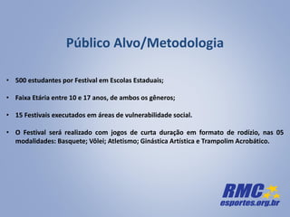 Público Alvo/Metodologia
• 500 estudantes por Festival em Escolas Estaduais;
• Faixa Etária entre 10 e 17 anos, de ambos os gêneros;
• 15 Festivais executados em áreas de vulnerabilidade social.
• O Festival será realizado com jogos de curta duração em formato de rodízio, nas 05
modalidades: Basquete; Vôlei; Atletismo; Ginástica Artística e Trampolim Acrobático.
 