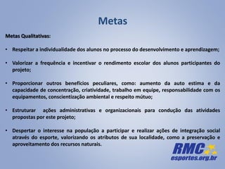 Metas
Metas Qualitativas:
• Respeitar a individualidade dos alunos no processo do desenvolvimento e aprendizagem;
• Valorizar a frequência e incentivar o rendimento escolar dos alunos participantes do
projeto;
• Proporcionar outros benefícios peculiares, como: aumento da auto estima e da
capacidade de concentração, criatividade, trabalho em equipe, responsabilidade com os
equipamentos, conscientização ambiental e respeito mútuo;
• Estruturar ações administrativas e organizacionais para condução das atividades
propostas por este projeto;
• Despertar o interesse na população a participar e realizar ações de integração social
através do esporte, valorizando os atributos de sua localidade, como a preservação e
aproveitamento dos recursos naturais.
 