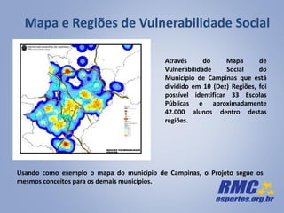 Mapa e Regiões de Vulnerabilidade Social
Usando como exemplo o mapa do município de Campinas, o Projeto segue os
mesmos conceitos para os demais municípios.
Através do Mapa de
Vulnerabilidade Social do
Município de Campinas que está
dividido em 10 (Dez) Regiões, foi
possível identificar 33 Escolas
Públicas e aproximadamente
42.000 alunos dentro destas
regiões.
 