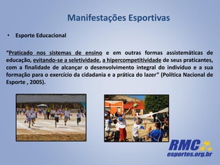 Manifestações Esportivas
“Praticado nos sistemas de ensino e em outras formas assistemáticas de
educação, evitando-se a seletividade, a hipercompetitividade de seus praticantes,
com a finalidade de alcançar o desenvolvimento integral do indivíduo e a sua
formação para o exercício da cidadania e a prática do lazer” (Política Nacional de
Esporte , 2005).
• Esporte Educacional
 