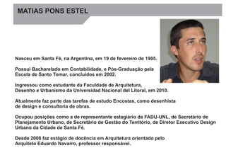 MATIAS PONS ESIMATGEMEL 
Nasceu em Santa Fé, na Argentina, em 19 de fevereiro de 1985. 
Possui Bacharelado em Contabilidade, e Pós-Graduação pela 
Escola de Santo Tomar, concluídos em 2002. 
Ingressou como estudante da Faculdade de Arquitetura, 
Desenho e Urbanismo da Universidad Nacional del Litoral, em 2010. 
Atualmente faz parte das tarefas de estudo Encostas, como desenhista 
de design e consultoria de obras. 
Ocupou posições como a de representante estagiário da FADU-UNL, de Secretário de 
Planejamento Urbano, de Secretário de Gestão do Território, de Diretor Executivo Design 
Urbano da Cidade de Santa Fé. 
Desde 2008 faz estágio de docência em Arquitetura orientado pelo 
Arquiteto Eduardo Navarro, professor responsável. 
 