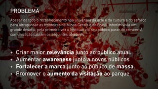 PROBLEMA 
Apesar de todo o reconhecimento nos universos da arte e da cultura e do esforço 
para ultrapassar as fronteiras de Minas Gerais e do Brasil, Inhotim vivia um 
grande desafio: pela primeira vez o Instituto via seu público parar de crescer. À 
comunicação cabiam os seguintes objetivos: 
+ Criar maior relevância junto ao público atual. 
+ Aumentar awareness junto a novos públicos 
+ Fortalecer a marca junto ao público de massa. 
+ Promover o aumento da visitação ao parque. 
 