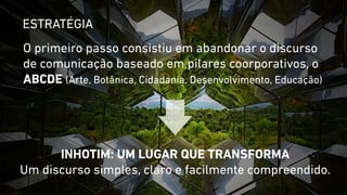 ESTRATÉGIA 
O primeiro passo consistiu em abandonar o discurso 
de comunicação baseado em pilares coorporativos, o 
ABCDE (Arte, Botânica, Cidadania, Desenvolvimento, Educação) 
INHOTIM: UM LUGAR QUE TRANSFORMA 
Um discurso simples, claro e facilmente compreendido. 
 