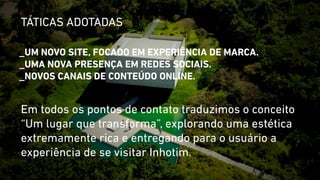 TÁTICAS ADOTADAS 
_UM NOVO SITE, FOCADO EM EXPERIÊNCIA DE MARCA. 
_UMA NOVA PRESENÇA EM REDES SOCIAIS. 
_NOVOS CANAIS DE CONTEÚDO ONLINE. 
Em todos os pontos de contato traduzimos o conceito 
“Um lugar que transforma”, explorando uma estética 
extremamente rica e entregando para o usuário a 
experiência de se visitar Inhotim. 
 