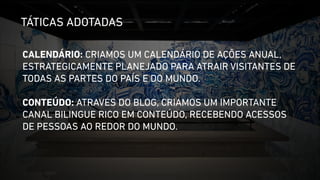 TÁTICAS ADOTADAS 
CALENDÁRIO: CRIAMOS UM CALENDÁRIO DE AÇÕES ANUAL, 
ESTRATEGICAMENTE PLANEJADO PARA ATRAIR VISITANTES DE 
TODAS AS PARTES DO PAÍS E DO MUNDO. 
! 
CONTEÚDO: ATRAVÉS DO BLOG, CRIAMOS UM IMPORTANTE 
CANAL BILINGUE RICO EM CONTEÚDO, RECEBENDO ACESSOS 
DE PESSOAS AO REDOR DO MUNDO. 
 