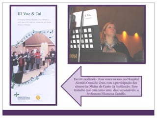 Evento realizado duas vezes ao ano, no Hospital
 Alemão Oswaldo Cruz, com a participação dos
 alunos da Oficina de Canto da instituição. Esse
trabalho que tem como uma das responsáveis, a
         Professora Filomena Camillo.
 