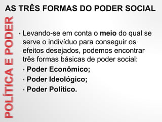 AS TRÊS FORMAS DO PODER SOCIAL
• Levando-se em conta o meio do qual se
serve o indivíduo para conseguir os
efeitos desejados, podemos encontrar
três formas básicas de poder social:
• Poder Econômico;
• Poder Ideológico;
• Poder Político.
 
