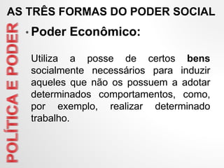 • Poder Econômico:
Utiliza a posse de certos bens
socialmente necessários para induzir
aqueles que não os possuem a adotar
determinados comportamentos, como,
por exemplo, realizar determinado
trabalho.
AS TRÊS FORMAS DO PODER SOCIAL
 