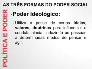 • Poder Ideológico:
• Utiliza a posse de certas ideias,
valores, doutrinas para influenciar a
conduta alheia, induzindo as pessoas
a determinadas modos de pensar e
agir.
AS TRÊS FORMAS DO PODER SOCIAL
 