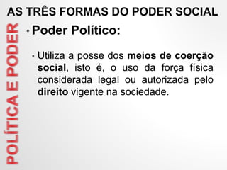 • Poder Político:
• Utiliza a posse dos meios de coerção
social, isto é, o uso da força física
considerada legal ou autorizada pelo
direito vigente na sociedade.
AS TRÊS FORMAS DO PODER SOCIAL
 