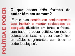 • O que essas três formas de
poder têm em comum?
“É que elas contribuem conjuntamente
para instituir e manter sociedades de
desiguais divididas em fortes e fracos,
com base no poder político: em ricos e
pobres, com base no poder econômico;
em sábios e ignorantes, com base no
poder ideológico”.
 