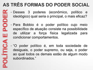 • Desses 3 poderes (econômico, político e
ideológico) qual seria o principal, o mais eficaz?
• Para Bobbio é o poder político cujo meio
específico de atuação consiste na possibilidade
de utilizar a força física legalizada para
condicionar comportamentos.
• “O poder político é, em toda sociedade de
desiguais, o poder supremo, ou seja, o poder
ao qual todos os demais estão de algum modo
subordinados.”
AS TRÊS FORMAS DO PODER SOCIAL
 
