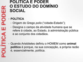 POLÍTICA E PODER
O ESTUDO DO DOMÍNIO
SOCIAL
• POLÍTICA
• Origem do Grego polis (“cidade-Estado”);
• Designa o campo da atividade humana que se
refere à cidade, ao Estado, à administração pública
e ao conjunto dos cidadãos.
• Quando Aristóteles definiu o HOMEM como animal
político é porque, na sua concepção, a própria razão
é, essencialmente, política.
 