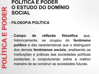 • FILOSOFIA POLÍTICA
• Campo de reflexão filosófica que,
historicamente, se ocupou do fenômeno
político e das características que o distinguem
dos demais fenômenos sociais, analisando as
instituições e práticas das sociedades políticas
existentes e conjecturando sobre a melhor
maneira de se construir as sociedades futuras.
POLÍTICA E PODER
O ESTUDO DO DOMÍNIO
SOCIAL
 
