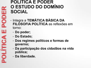 • Integra a TEMÁTICA BÁSICA DA
FILOSOFIA POLÍTICA as reflexões em
torno:
• Do poder;
• Do Estado;
• Dos regimes políticos e formas de
governo;
• Da participação dos cidadãos na vida
pública;
• Da liberdade.
POLÍTICA E PODER
O ESTUDO DO DOMÍNIO
SOCIAL
 