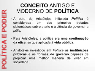 CONCEITO ANTIGO E
MODERNO DE POLÍTICA
• A obra de Aristóteles intitulada Política é
considerada um dos primeiros tratados
sistemáticos sobre a arte e a ciência de governar a
pólis.
• Para Aristóteles, a política era uma continuação
da ética, só que aplicada à vida pública.
• Aristóteles investigou em Política as instituições
públicas e as formas de governo capazes de
propiciar uma melhor maneira de viver em
sociedade.
 