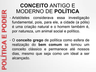 • Aristóteles considerava essa investigação
fundamental, pois, para ele, a cidade (a pólis)
é uma criação natural e o homem também é,
por natureza, um animal social e político.
• O conceito grego de política como esfera de
realização do bem comum se tornou um
conceito clássico e permanece até nossos
dias, mesmo que seja como um ideal a ser
alcançado.
CONCEITO ANTIGO E
MODERNO DE POLÍTICA
 