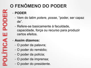 O FENÔMENO DO PODER
• PODER
• Vem do latim potere, posse, “poder, ser capaz
de”.
• Refere-se basicamente à faculdade,
capacidade, força ou recurso para produzir
certos efeitos.
• Assim dizemos:
• O poder da palavra;
• O poder do remédio;
• O poder da polícia;
• O poder da imprensa;
• O poder do presidente.
 