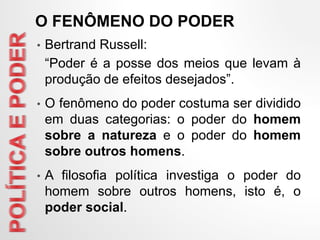 • Bertrand Russell:
“Poder é a posse dos meios que levam à
produção de efeitos desejados”.
• O fenômeno do poder costuma ser dividido
em duas categorias: o poder do homem
sobre a natureza e o poder do homem
sobre outros homens.
• A filosofia política investiga o poder do
homem sobre outros homens, isto é, o
poder social.
O FENÔMENO DO PODER
 