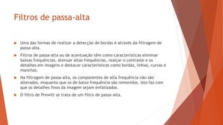 Filtros de passa-alta
 Uma das formas de realizar a detecção de bordas é através da filtragem de
passa-alta.
 Filtros de passa-alta ou de acentuação têm como características eliminar
baixas frequências, atenuar altas frequências, realçar o contraste e os
detalhes em imagens e destacar características como bordas, linhas, curvas e
manchas.
 Na filtragem de passa-alta, os componentes de alta frequência não são
alterados, enquanto que os de baixa frequência são removidos. Isto faz com
que os detalhes finos da imagem sejam enfatizados.
 O filtro de Prewitt se trata de um filtro de passa-alta.
 