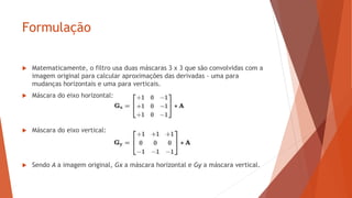 Formulação
 Matematicamente, o filtro usa duas máscaras 3 x 3 que são convolvidas com a
imagem original para calcular aproximações das derivadas - uma para
mudanças horizontais e uma para verticais.
 Máscara do eixo horizontal:
 Máscara do eixo vertical:
 Sendo A a imagem original, Gx a máscara horizontal e Gy a máscara vertical.
 