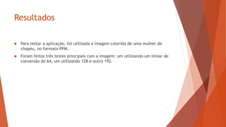 Resultados
 Para testar a aplicação, foi utilizada a imagem colorida de uma mulher de
chapéu, no formato PPM.
 Foram feitos três testes principais com a imagem: um utilizando um limiar de
conversão de 64, um utilizando 128 e outro 192.
 