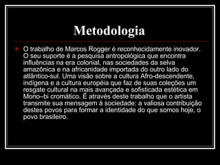 Metodologia   O trabalho de Marcos Rogger é reconhecidamente inovador. O seu suporte é a pesquisa antropológica que encontra influências na era colonial, nas sociedades da selva amazônica e na africanidade importada do outro lado do atlântico-sul. Uma visão sobre a cultura Afro-descendente, indígena e a cultura européia que faz de suas coleções um resgate cultural na mais avançada e sofisticada estética em Mono–bi cromático. É através deste trabalho que o artista transmite sua mensagem à sociedade: a valiosa contribuição destes povos para formar a identidade do que somos hoje, o povo brasileiro. 