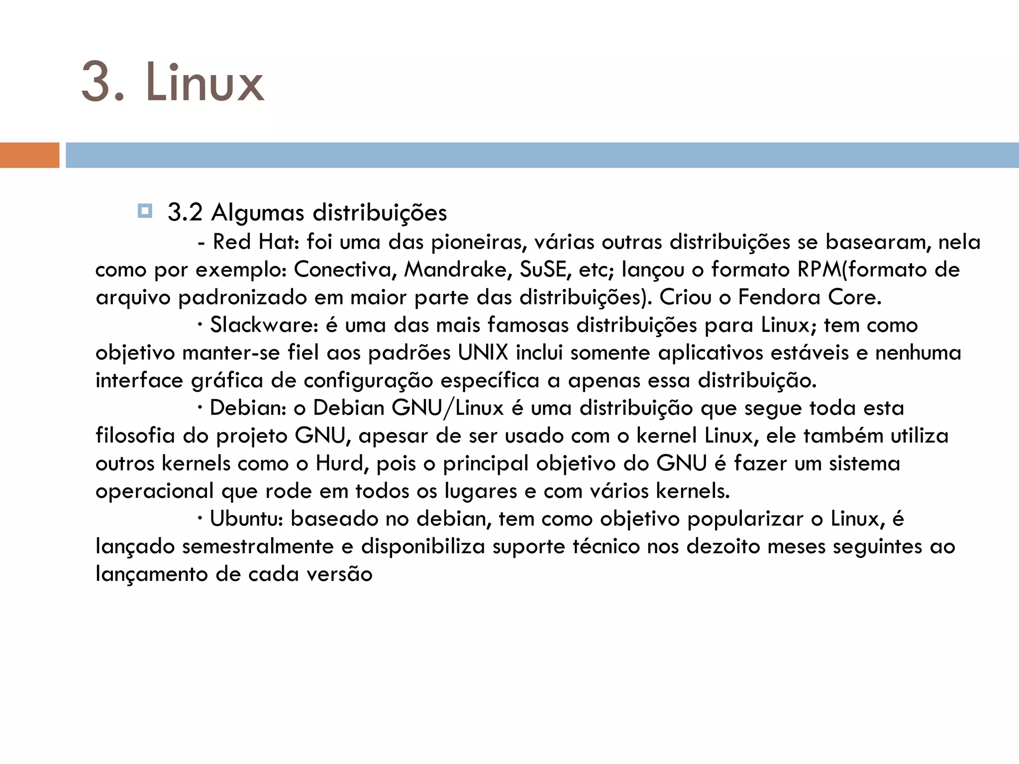 3. Linux 3.2 Algumas distribuições - Red Hat: foi uma das pioneiras, várias outras distribuições se basearam, nela como por exemplo: Conectiva, Mandrake, SuSE, etc; lançou o formato RPM(formato de arquivo padronizado em maior parte das distribuições). Criou o Fendora Core. ∙  Slackware: é uma das mais famosas distribuições para Linux; tem como objetivo manter-se fiel aos padrões UNIX inclui somente aplicativos estáveis e nenhuma interface gráfica de configuração específica a apenas essa distribuição. ∙  Debian: o Debian GNU/Linux é uma distribuição que segue toda esta filosofia do projeto GNU, apesar de ser usado com o kernel Linux, ele também utiliza outros kernels como o Hurd, pois o principal objetivo do GNU é fazer um sistema operacional que rode em todos os lugares e com vários kernels. ∙  Ubuntu: baseado no debian, tem como objetivo popularizar o Linux, é lançado semestralmente e disponibiliza suporte técnico nos dezoito meses seguintes ao lançamento de cada versão 
