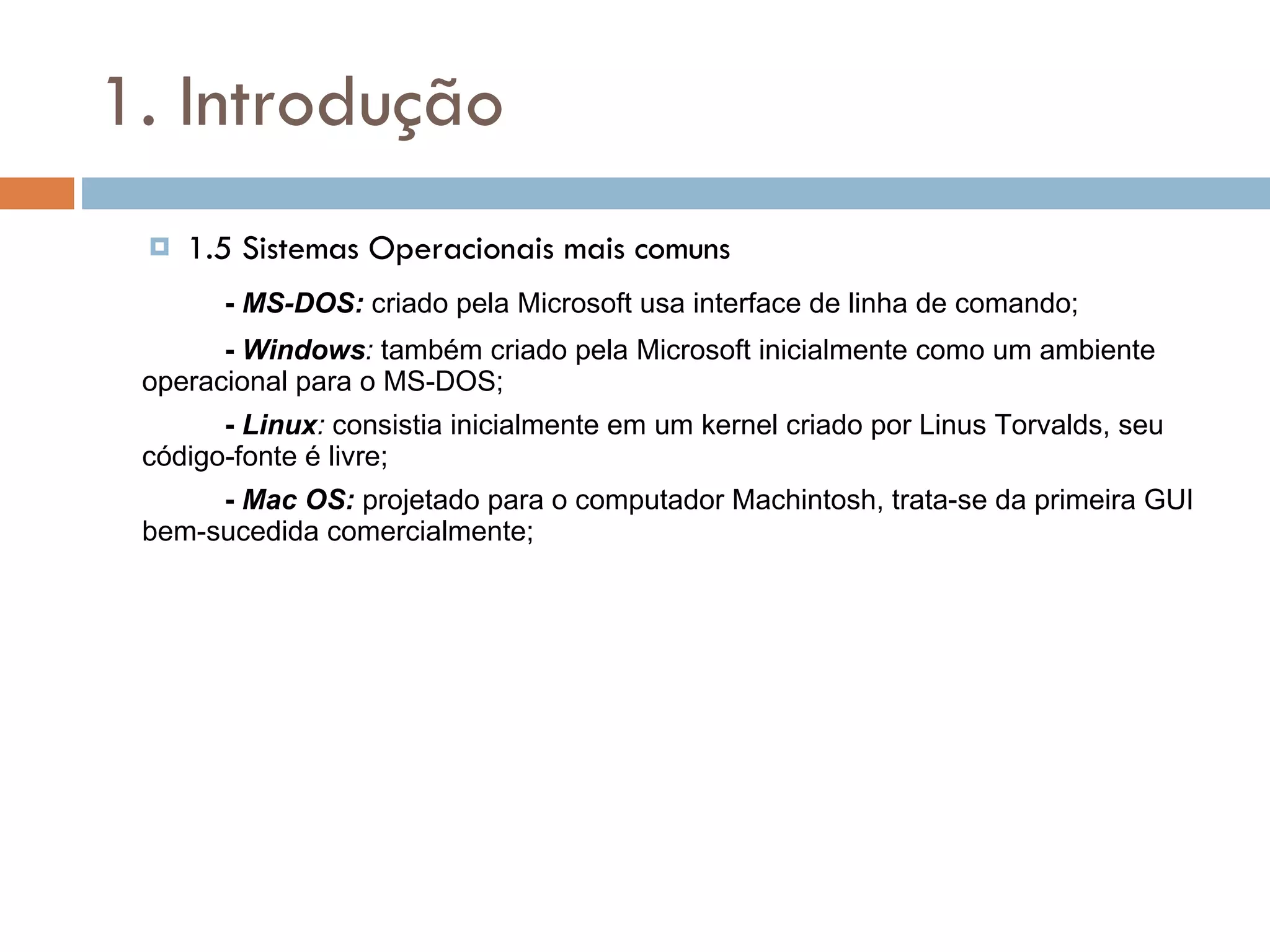 1. Introdução 1.5 Sistemas Operacionais mais comuns -  MS-DOS:  criado pela Microsoft usa interface de linha de comando; -  Windows :  também criado pela Microsoft inicialmente como um ambiente operacional para o MS-DOS; -  Linux :  consistia inicialmente em um kernel criado por Linus Torvalds, seu código-fonte é livre; -  Mac OS:  projetado para o computador Machintosh, trata-se da primeira GUI bem-sucedida comercialmente; 