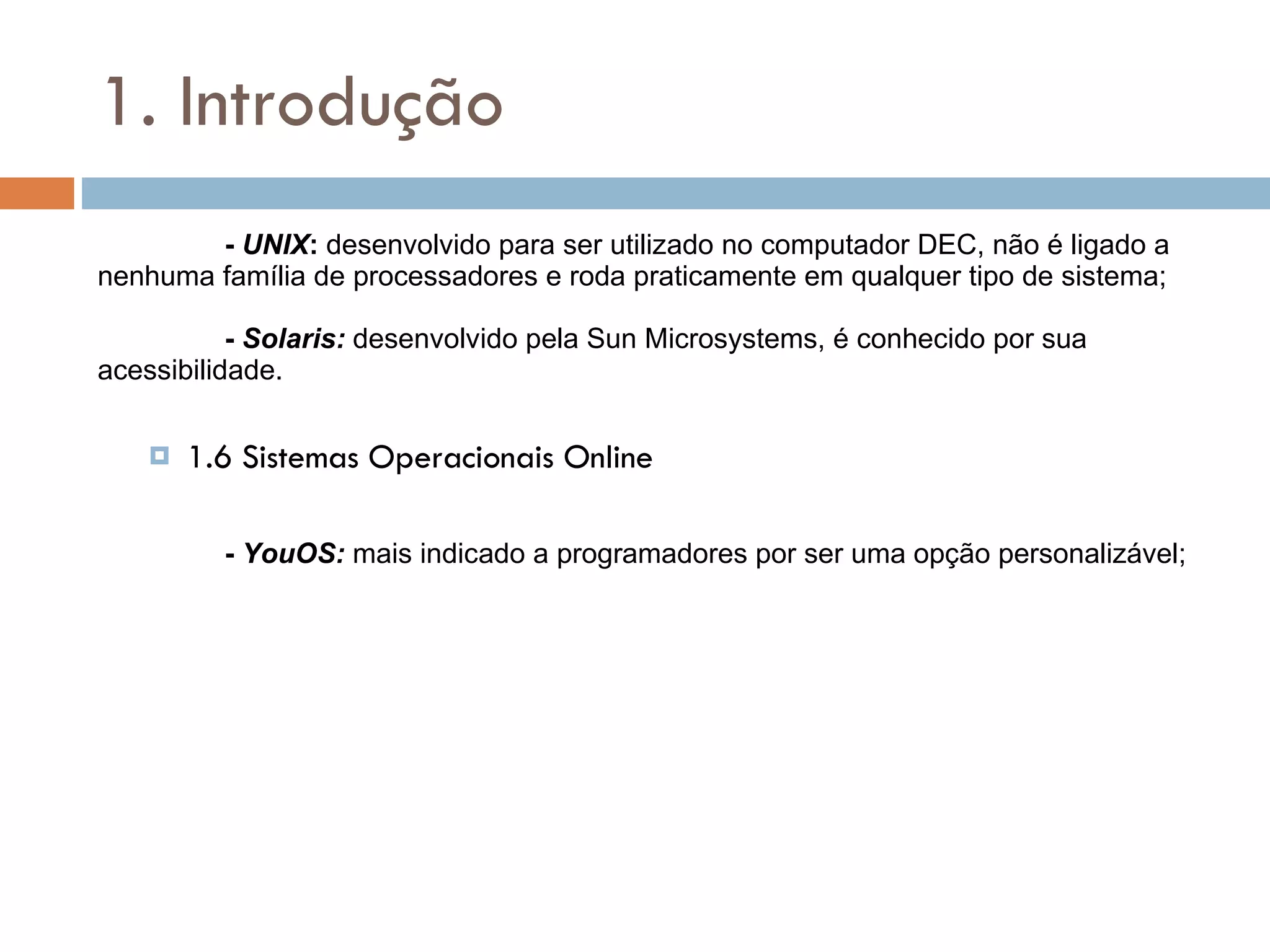 1. Introdução -  UNIX :  desenvolvido para ser utilizado no computador DEC, não é ligado a nenhuma família de processadores e roda praticamente em qualquer tipo de sistema;   -   Solaris:  desenvolvido pela Sun Microsystems, é conhecido por sua acessibilidade. 1.6 Sistemas Operacionais Online -  YouOS:  mais indicado a programadores por ser uma opção personalizável; 