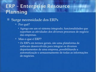 Surge necessidade dos ERPs Por quê?  Agrega em um só sistema integrado, funcionalidades que suportam as atividades dos diversos processos de negócio das empresas.  Mas o que é ERP?  Os ERPs em termos gerais, são uma plataforma de software desenvolvida para integrar os diversos departamentos de uma empresa, possibilitando a automatização e armazenamento de todas as informações de negócios. 