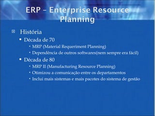 História Década de 70  MRP (Material Requeriment Planning) Dependência de outros softwares(nem sempre era fácil) Década de 80 MRP II (Manufacturing Resource Planning) Otimizou a comunicação entre os departamentos Inclui mais sistemas e mais pacotes do sistema de gestão 