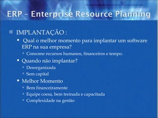 IMPLANTAÇÃO : Qual o melhor momento para implantar um software ERP na sua empresa? Consome recursos humanos, financeiros e tempo. Quando não implantar? Desorganizada Sem capital Melhor Momento Bem financeiramente Equipe coesa, bem treinada e capacitada Complexidade na gestão 