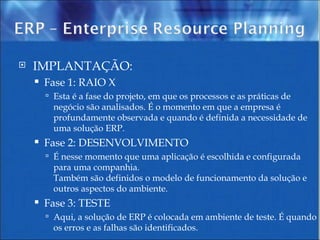 IMPLANTAÇÃO:  Fase 1: RAIO X Esta é a fase do projeto, em que os processos e as práticas de negócio são analisados. É o momento em que a empresa é profundamente observada e quando é definida a necessidade de uma solução ERP. Fase 2: DESENVOLVIMENTO É nesse momento que uma aplicação é escolhida e configurada para uma companhia. Também são definidos o modelo de funcionamento da solução e outros aspectos do ambiente. Fase 3: TESTE Aqui, a solução de ERP é colocada em ambiente de teste. É quando os erros e as falhas são identificados. 