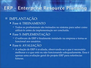 IMPLANTAÇÃO:  Fase 4: TREINAMENTO Todos os profissionais são treinados no sistema para saber como utilizá-lo antes da implementação ser concluída. Fase 5: IMPLEMENTAÇÃO O software de ERP é finalmente instalado na empresa e torna-se funcional aos usuários. Fase 6: AVALIAÇÃO A solução de ERP é avaliada, observando-se o que é necessário melhorar e o que está ou não funcionando adequadamente. Essa é apenas uma avaliação geral do projeto ERP para referências futuras. 