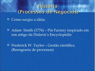 Como surgiu a idéia:  Adam  Smith (1776) – Pin Factory inspirado em um artigo da Diderot´s Encyclopédie  Frederick W. Taylor – Gestão científica (Reengearia de processos) 